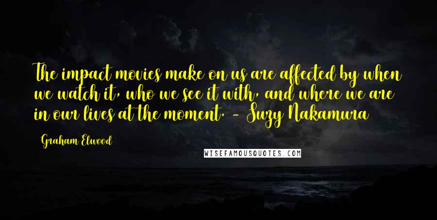 Graham Elwood Quotes: The impact movies make on us are affected by when we watch it, who we see it with, and where we are in our lives at the moment. - Suzy Nakamura