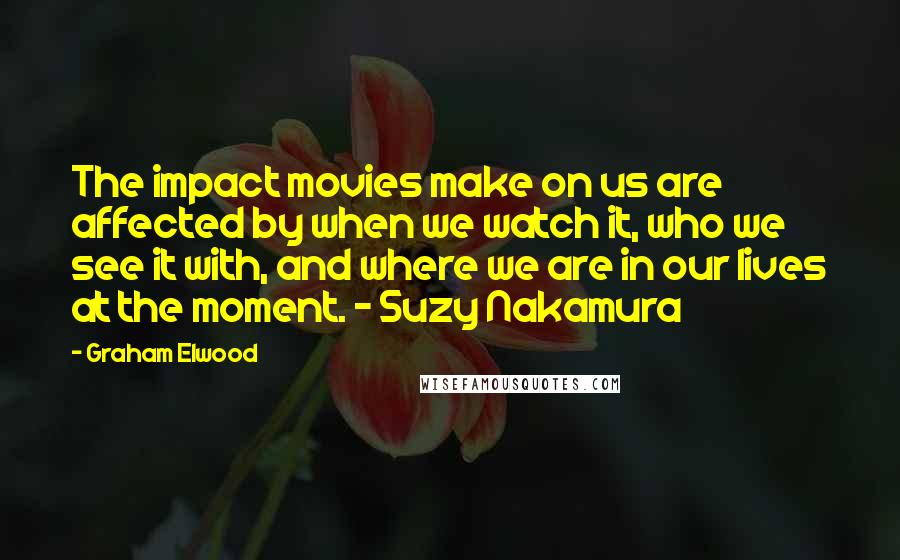 Graham Elwood Quotes: The impact movies make on us are affected by when we watch it, who we see it with, and where we are in our lives at the moment. - Suzy Nakamura