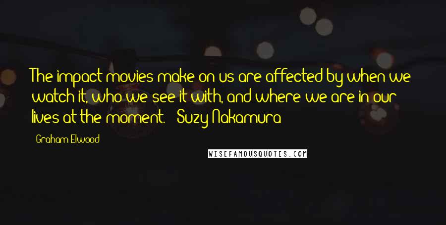 Graham Elwood Quotes: The impact movies make on us are affected by when we watch it, who we see it with, and where we are in our lives at the moment. - Suzy Nakamura