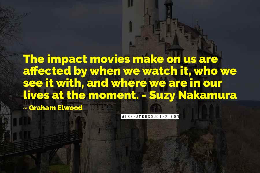 Graham Elwood Quotes: The impact movies make on us are affected by when we watch it, who we see it with, and where we are in our lives at the moment. - Suzy Nakamura