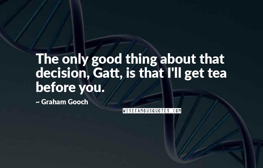 Graham Gooch Quotes: The only good thing about that decision, Gatt, is that I'll get tea before you.