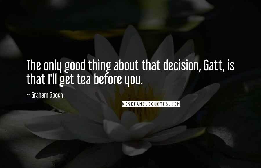 Graham Gooch Quotes: The only good thing about that decision, Gatt, is that I'll get tea before you.