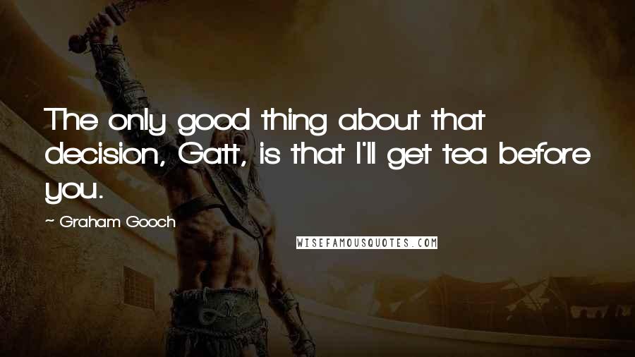 Graham Gooch Quotes: The only good thing about that decision, Gatt, is that I'll get tea before you.