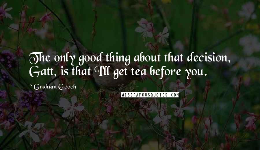 Graham Gooch Quotes: The only good thing about that decision, Gatt, is that I'll get tea before you.