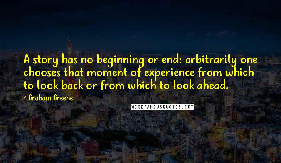 Graham Greene Quotes: A story has no beginning or end: arbitrarily one chooses that moment of experience from which to look back or from which to look ahead.