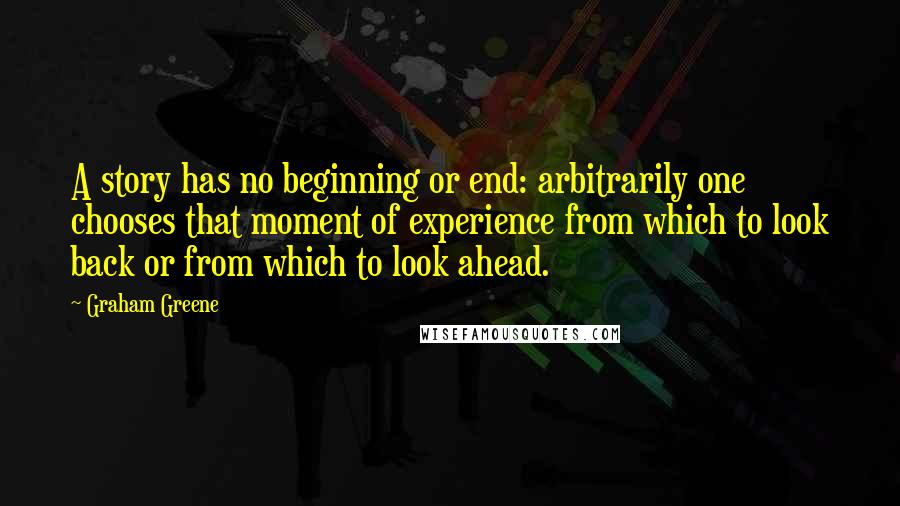 Graham Greene Quotes: A story has no beginning or end: arbitrarily one chooses that moment of experience from which to look back or from which to look ahead.