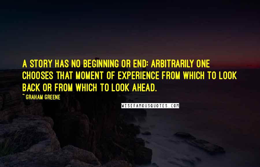 Graham Greene Quotes: A story has no beginning or end: arbitrarily one chooses that moment of experience from which to look back or from which to look ahead.