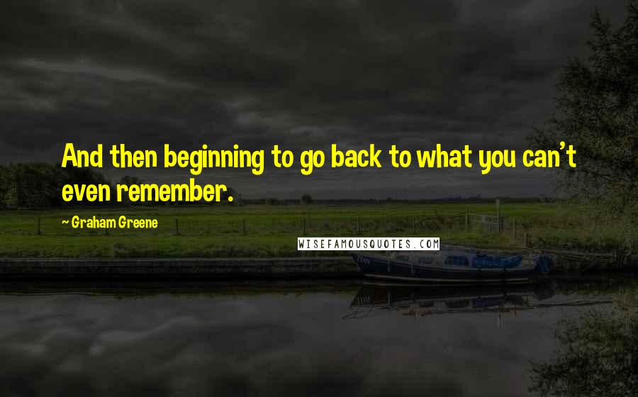 Graham Greene Quotes: And then beginning to go back to what you can't even remember.