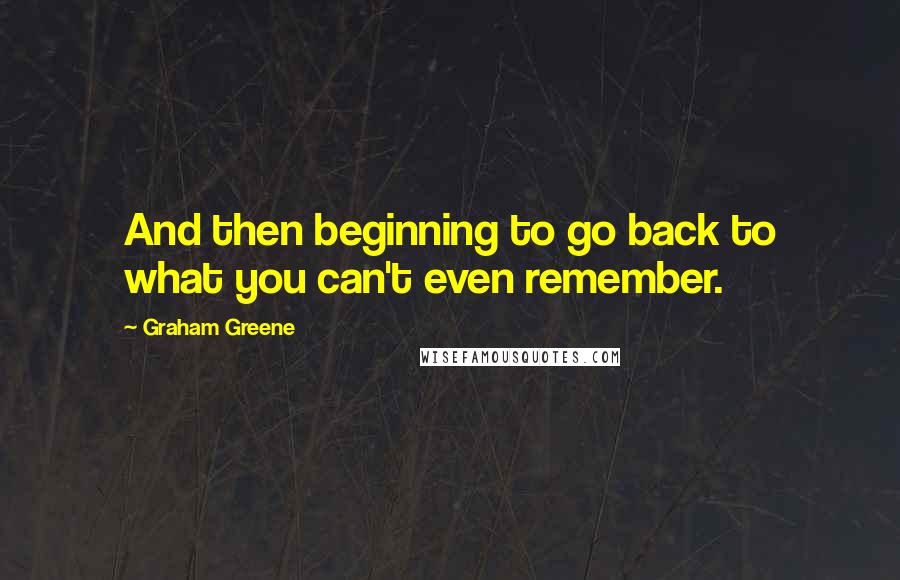 Graham Greene Quotes: And then beginning to go back to what you can't even remember.