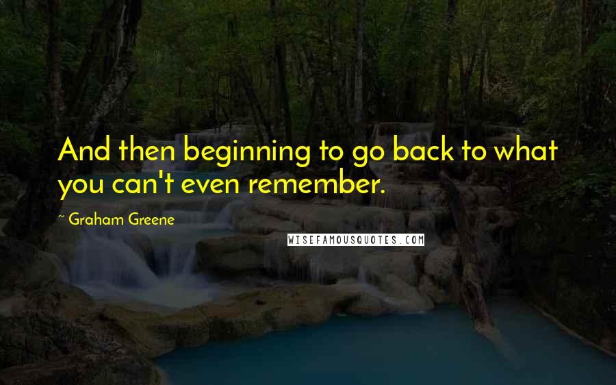 Graham Greene Quotes: And then beginning to go back to what you can't even remember.