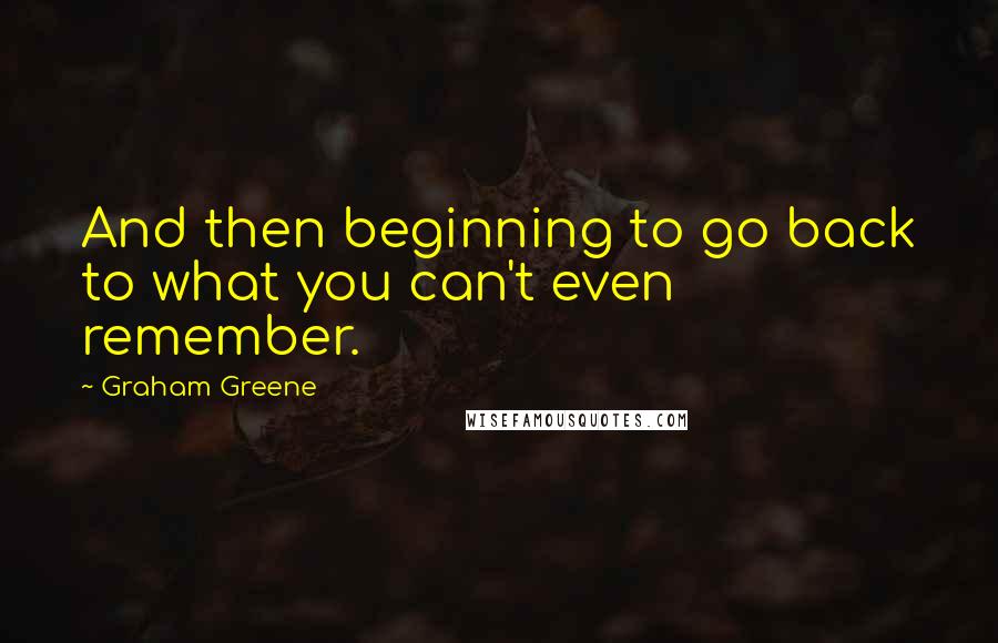 Graham Greene Quotes: And then beginning to go back to what you can't even remember.