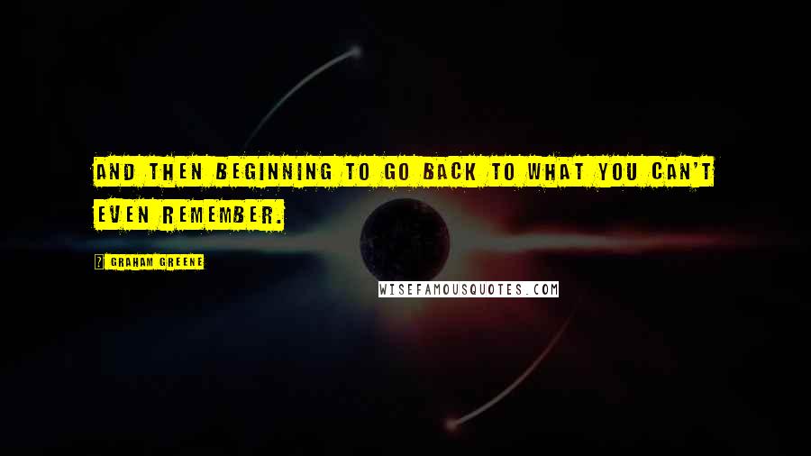 Graham Greene Quotes: And then beginning to go back to what you can't even remember.