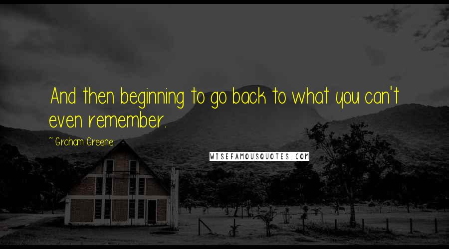 Graham Greene Quotes: And then beginning to go back to what you can't even remember.