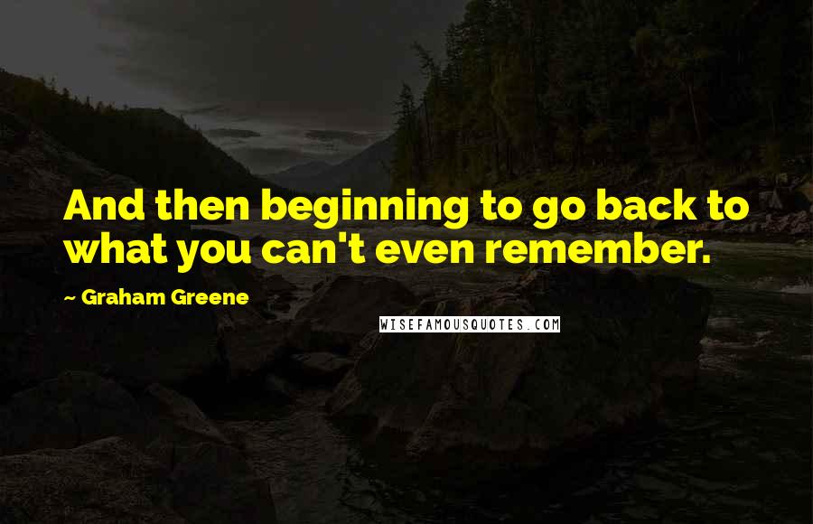 Graham Greene Quotes: And then beginning to go back to what you can't even remember.