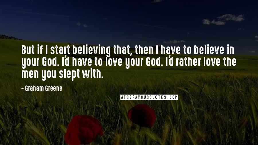 Graham Greene Quotes: But if I start believing that, then I have to believe in your God. I'd have to love your God. I'd rather love the men you slept with.