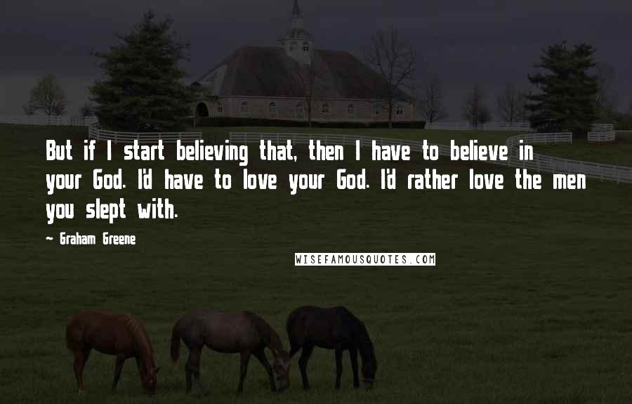 Graham Greene Quotes: But if I start believing that, then I have to believe in your God. I'd have to love your God. I'd rather love the men you slept with.