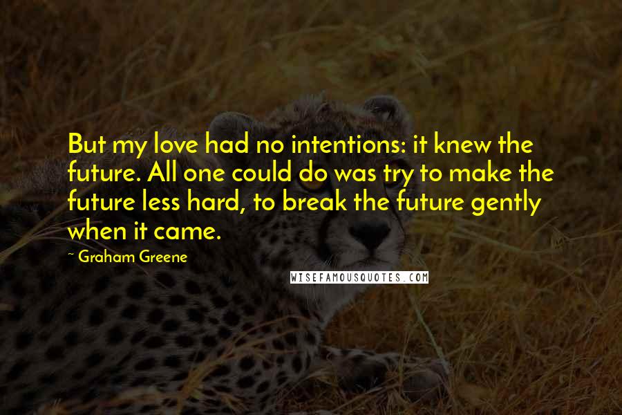 Graham Greene Quotes: But my love had no intentions: it knew the future. All one could do was try to make the future less hard, to break the future gently when it came.