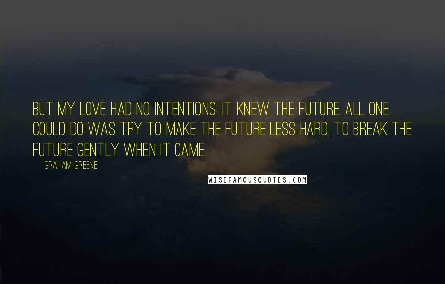 Graham Greene Quotes: But my love had no intentions: it knew the future. All one could do was try to make the future less hard, to break the future gently when it came.