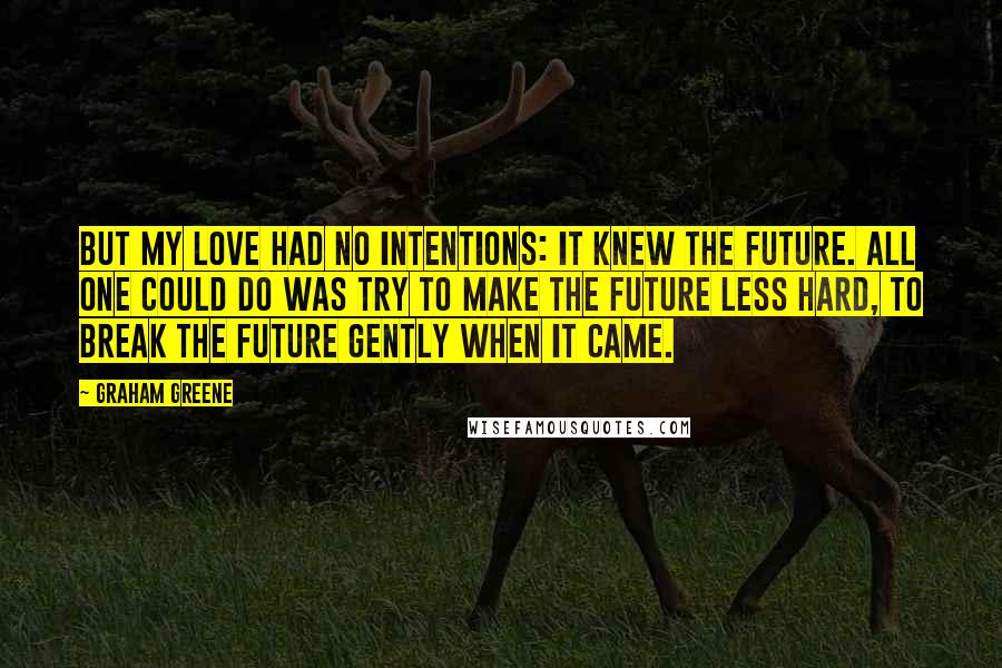 Graham Greene Quotes: But my love had no intentions: it knew the future. All one could do was try to make the future less hard, to break the future gently when it came.