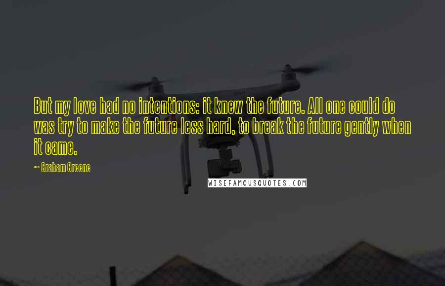 Graham Greene Quotes: But my love had no intentions: it knew the future. All one could do was try to make the future less hard, to break the future gently when it came.