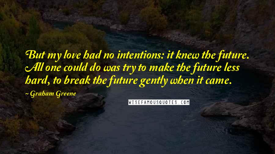 Graham Greene Quotes: But my love had no intentions: it knew the future. All one could do was try to make the future less hard, to break the future gently when it came.