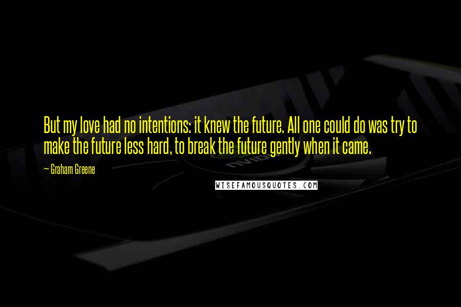 Graham Greene Quotes: But my love had no intentions: it knew the future. All one could do was try to make the future less hard, to break the future gently when it came.