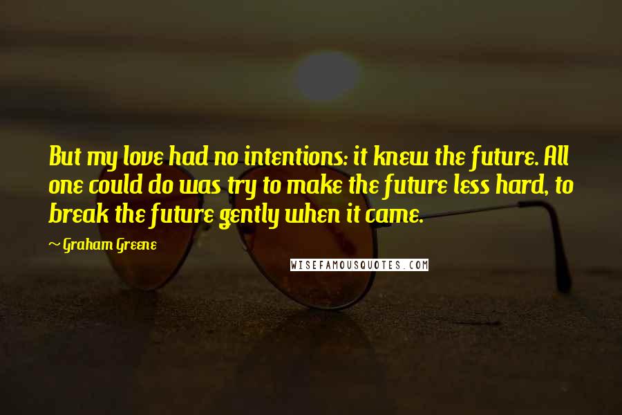 Graham Greene Quotes: But my love had no intentions: it knew the future. All one could do was try to make the future less hard, to break the future gently when it came.