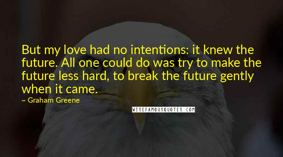 Graham Greene Quotes: But my love had no intentions: it knew the future. All one could do was try to make the future less hard, to break the future gently when it came.