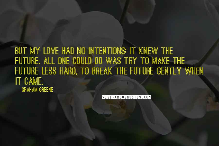 Graham Greene Quotes: But my love had no intentions: it knew the future. All one could do was try to make the future less hard, to break the future gently when it came.