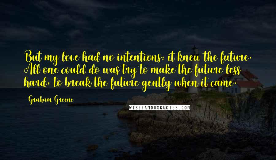 Graham Greene Quotes: But my love had no intentions: it knew the future. All one could do was try to make the future less hard, to break the future gently when it came.