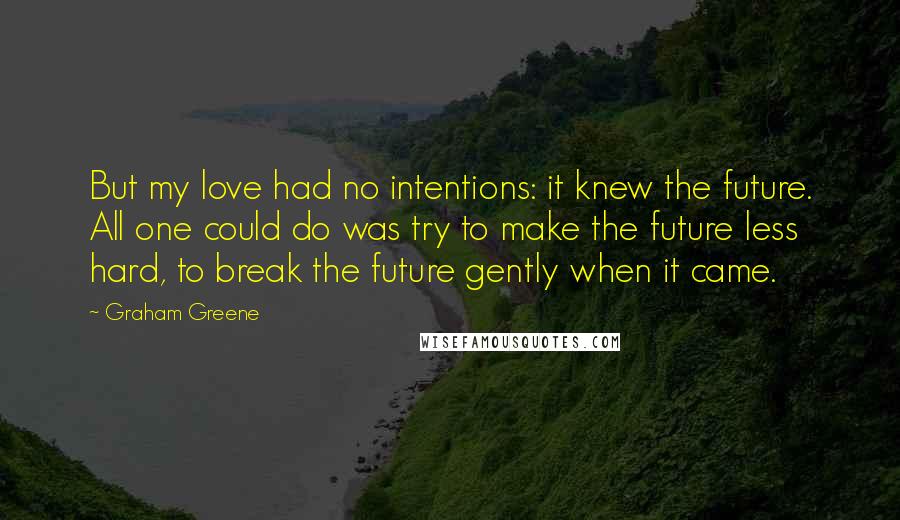 Graham Greene Quotes: But my love had no intentions: it knew the future. All one could do was try to make the future less hard, to break the future gently when it came.