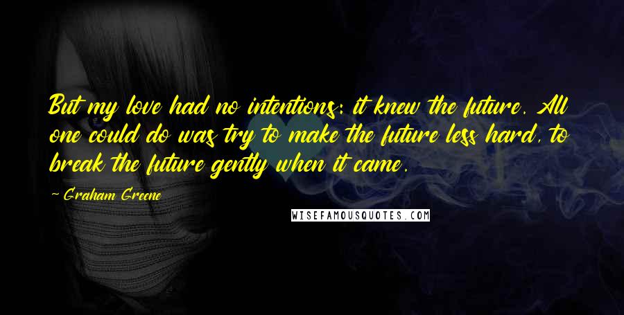 Graham Greene Quotes: But my love had no intentions: it knew the future. All one could do was try to make the future less hard, to break the future gently when it came.