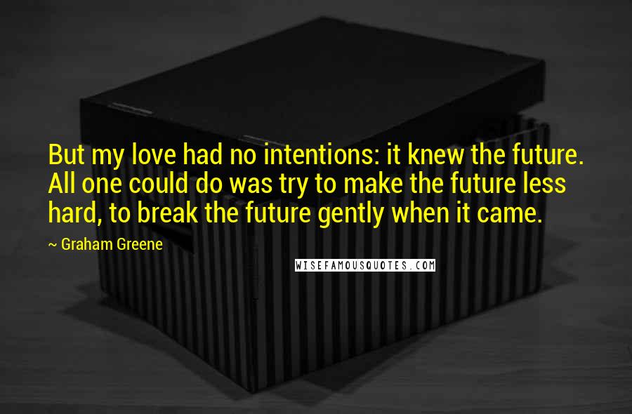 Graham Greene Quotes: But my love had no intentions: it knew the future. All one could do was try to make the future less hard, to break the future gently when it came.