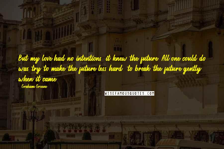 Graham Greene Quotes: But my love had no intentions: it knew the future. All one could do was try to make the future less hard, to break the future gently when it came.
