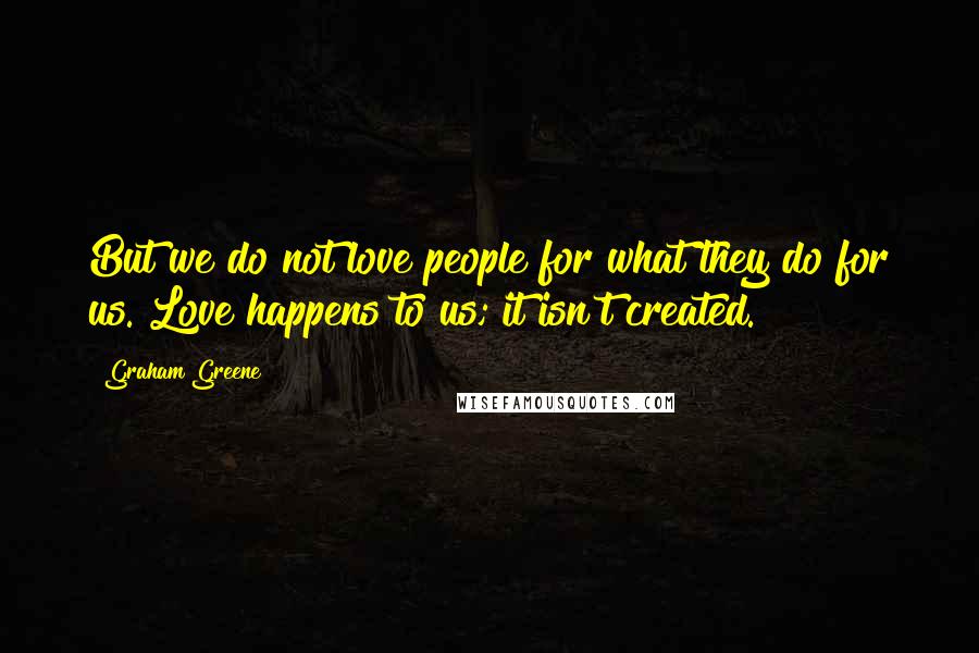 Graham Greene Quotes: But we do not love people for what they do for us. Love happens to us; it isn't created.
