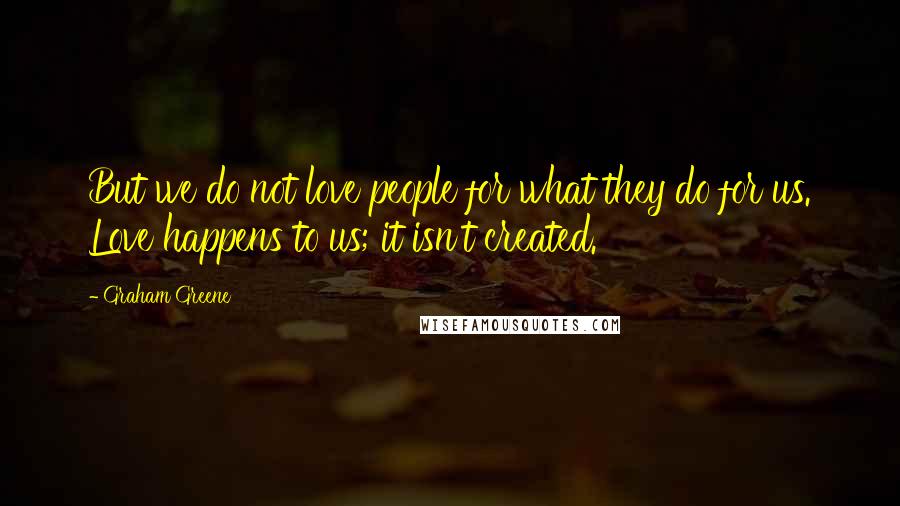 Graham Greene Quotes: But we do not love people for what they do for us. Love happens to us; it isn't created.