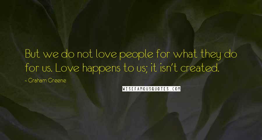 Graham Greene Quotes: But we do not love people for what they do for us. Love happens to us; it isn't created.