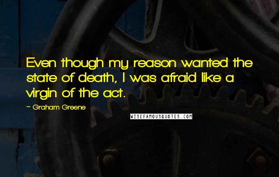 Graham Greene Quotes: Even though my reason wanted the state of death, I was afraid like a virgin of the act.