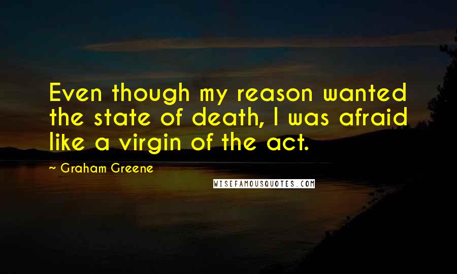 Graham Greene Quotes: Even though my reason wanted the state of death, I was afraid like a virgin of the act.