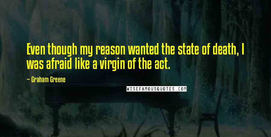 Graham Greene Quotes: Even though my reason wanted the state of death, I was afraid like a virgin of the act.
