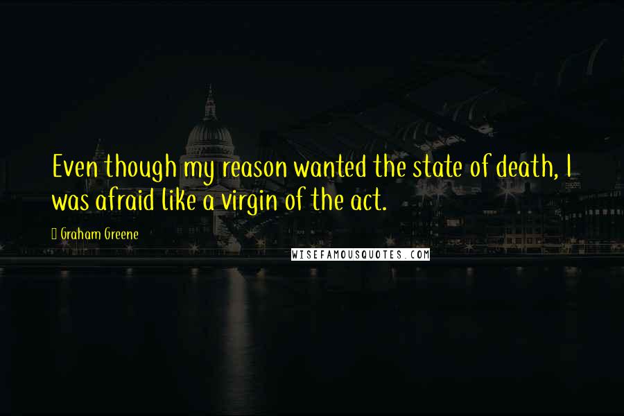 Graham Greene Quotes: Even though my reason wanted the state of death, I was afraid like a virgin of the act.