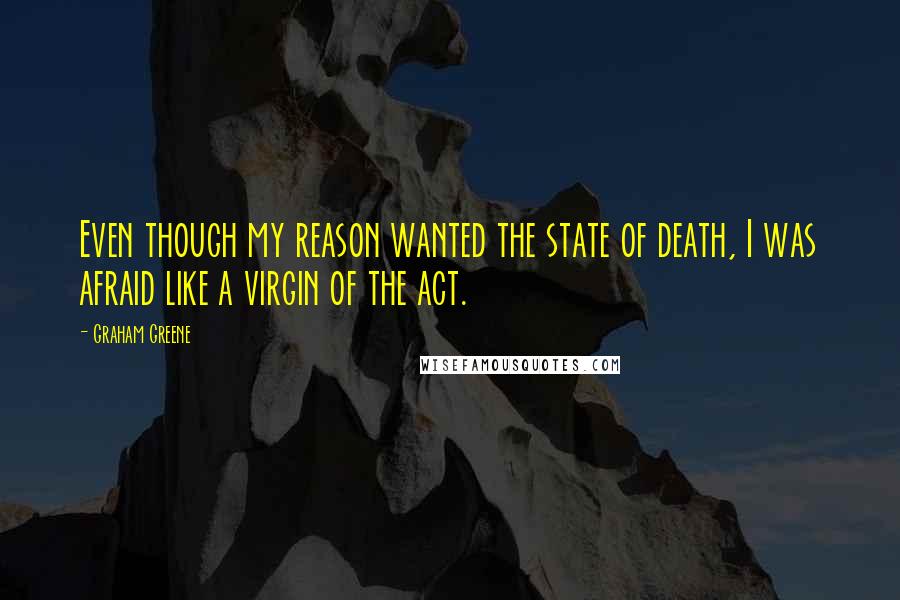 Graham Greene Quotes: Even though my reason wanted the state of death, I was afraid like a virgin of the act.