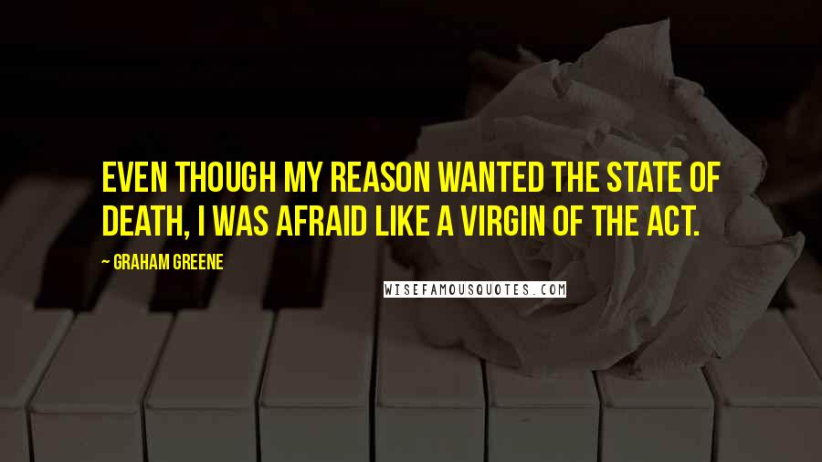 Graham Greene Quotes: Even though my reason wanted the state of death, I was afraid like a virgin of the act.