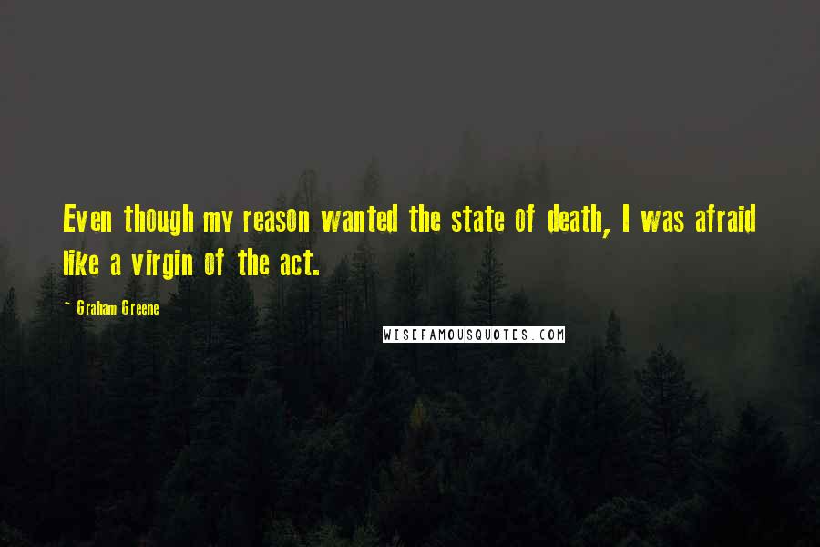 Graham Greene Quotes: Even though my reason wanted the state of death, I was afraid like a virgin of the act.