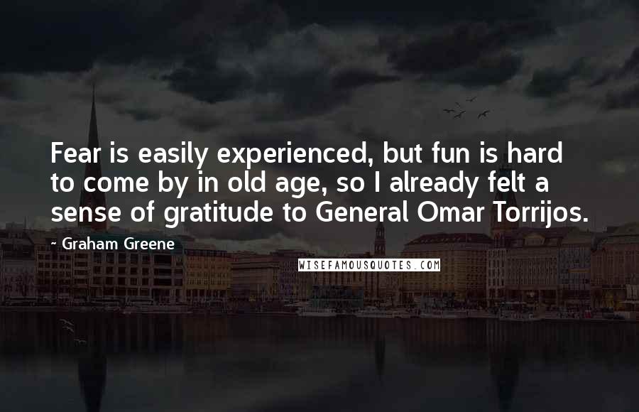 Graham Greene Quotes: Fear is easily experienced, but fun is hard to come by in old age, so I already felt a sense of gratitude to General Omar Torrijos.
