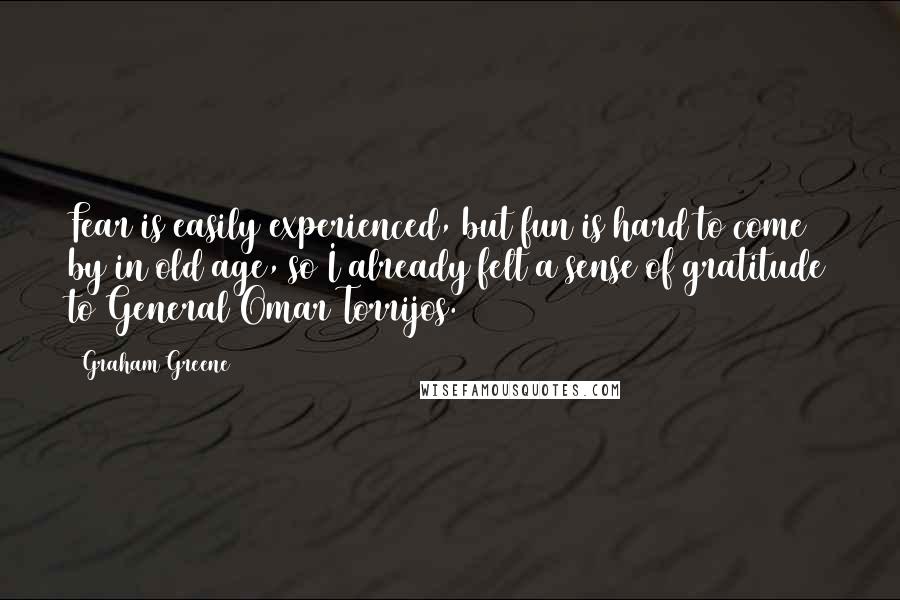 Graham Greene Quotes: Fear is easily experienced, but fun is hard to come by in old age, so I already felt a sense of gratitude to General Omar Torrijos.