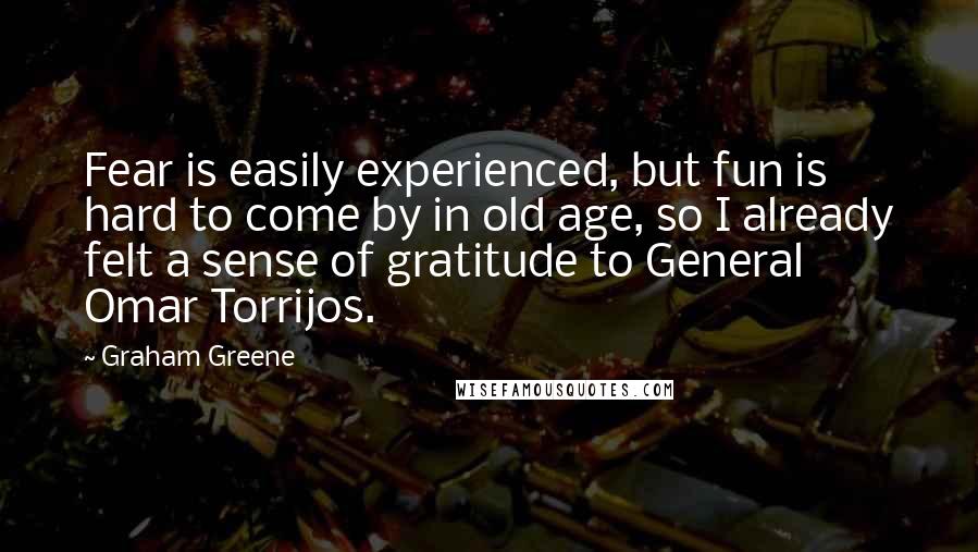 Graham Greene Quotes: Fear is easily experienced, but fun is hard to come by in old age, so I already felt a sense of gratitude to General Omar Torrijos.