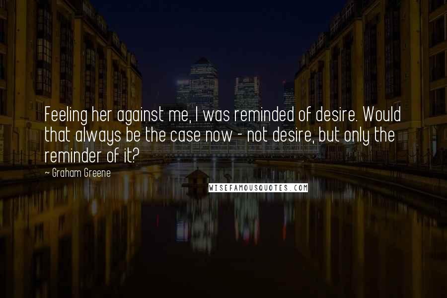 Graham Greene Quotes: Feeling her against me, I was reminded of desire. Would that always be the case now - not desire, but only the reminder of it?