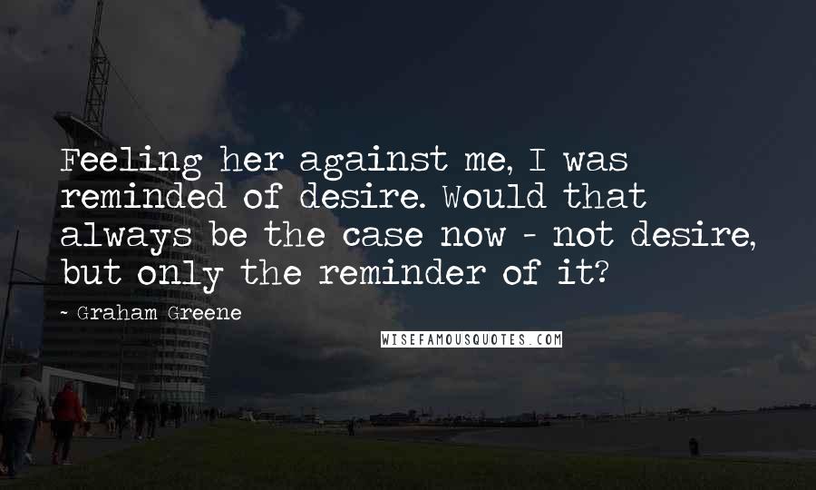 Graham Greene Quotes: Feeling her against me, I was reminded of desire. Would that always be the case now - not desire, but only the reminder of it?