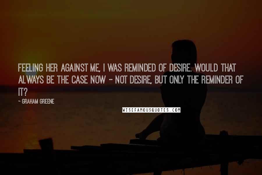 Graham Greene Quotes: Feeling her against me, I was reminded of desire. Would that always be the case now - not desire, but only the reminder of it?